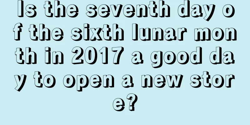Is the seventh day of the sixth lunar month in 2017 a good day to open a new store?