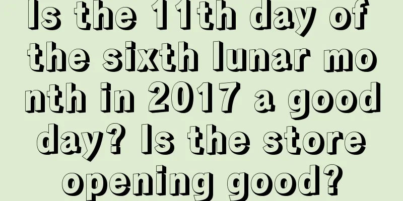 Is the 11th day of the sixth lunar month in 2017 a good day? Is the store opening good?