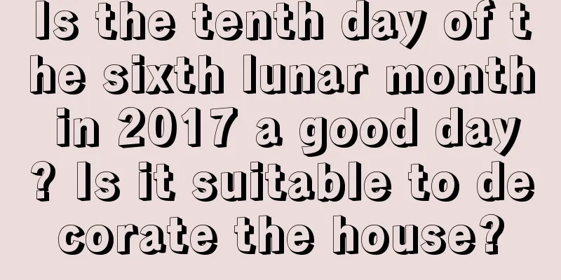 Is the tenth day of the sixth lunar month in 2017 a good day? Is it suitable to decorate the house?