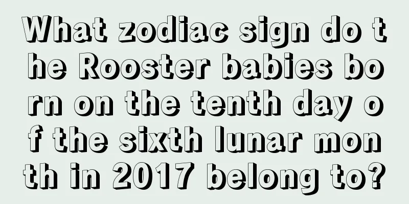 What zodiac sign do the Rooster babies born on the tenth day of the sixth lunar month in 2017 belong to?
