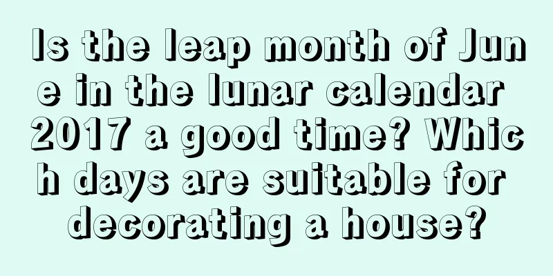 Is the leap month of June in the lunar calendar 2017 a good time? Which days are suitable for decorating a house?
