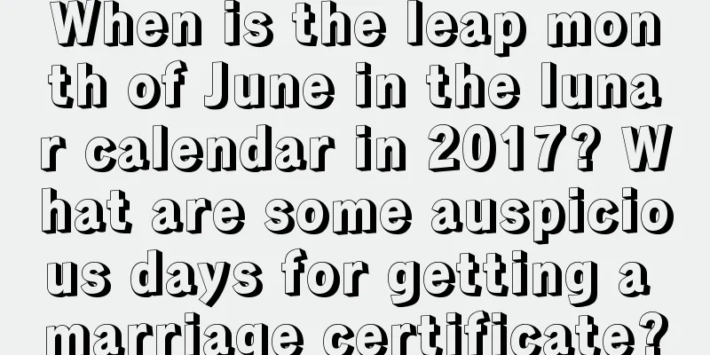 When is the leap month of June in the lunar calendar in 2017? What are some auspicious days for getting a marriage certificate?