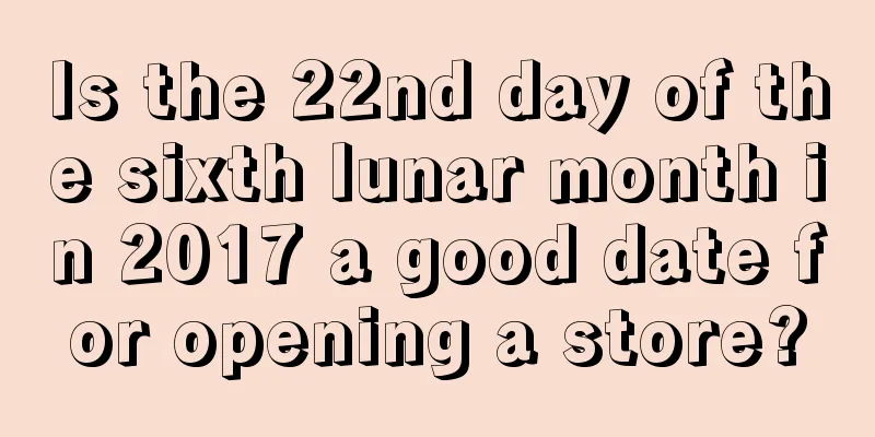 Is the 22nd day of the sixth lunar month in 2017 a good date for opening a store?