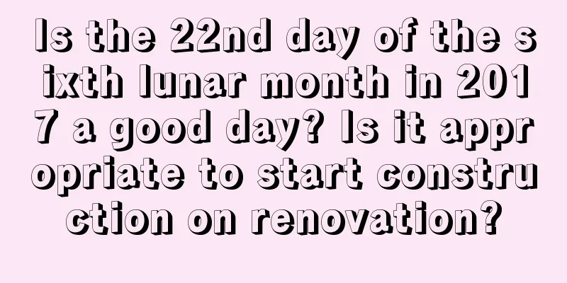 Is the 22nd day of the sixth lunar month in 2017 a good day? Is it appropriate to start construction on renovation?