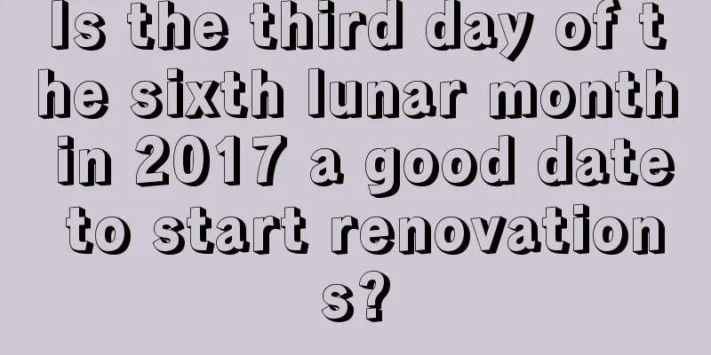 Is the third day of the sixth lunar month in 2017 a good date to start renovations?