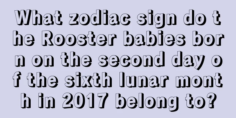 What zodiac sign do the Rooster babies born on the second day of the sixth lunar month in 2017 belong to?