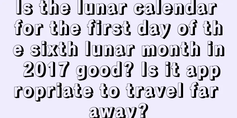 Is the lunar calendar for the first day of the sixth lunar month in 2017 good? Is it appropriate to travel far away?