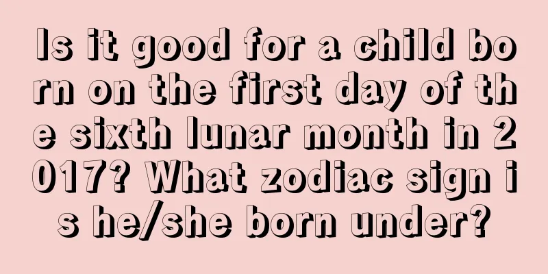 Is it good for a child born on the first day of the sixth lunar month in 2017? What zodiac sign is he/she born under?
