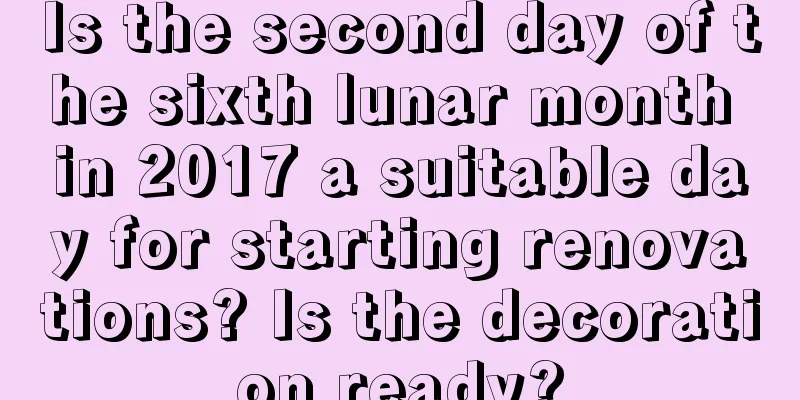 Is the second day of the sixth lunar month in 2017 a suitable day for starting renovations? Is the decoration ready?