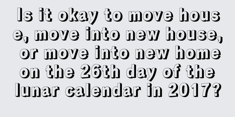 Is it okay to move house, move into new house, or move into new home on the 26th day of the lunar calendar in 2017?