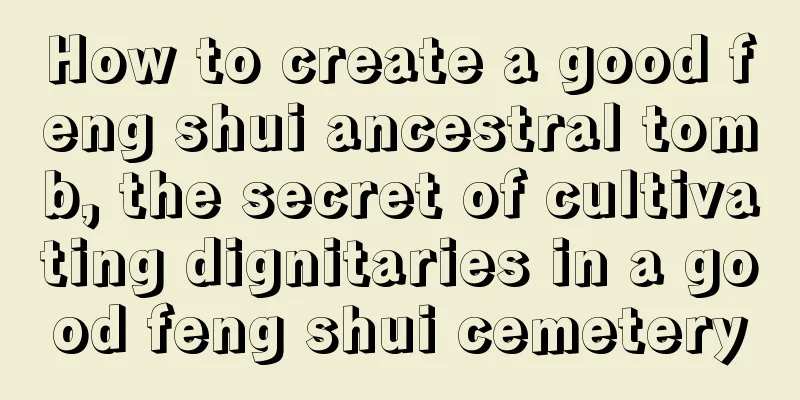 How to create a good feng shui ancestral tomb, the secret of cultivating dignitaries in a good feng shui cemetery