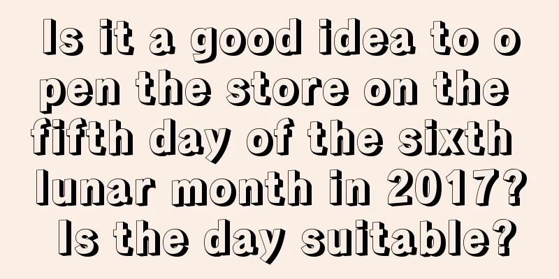 Is it a good idea to open the store on the fifth day of the sixth lunar month in 2017? Is the day suitable?