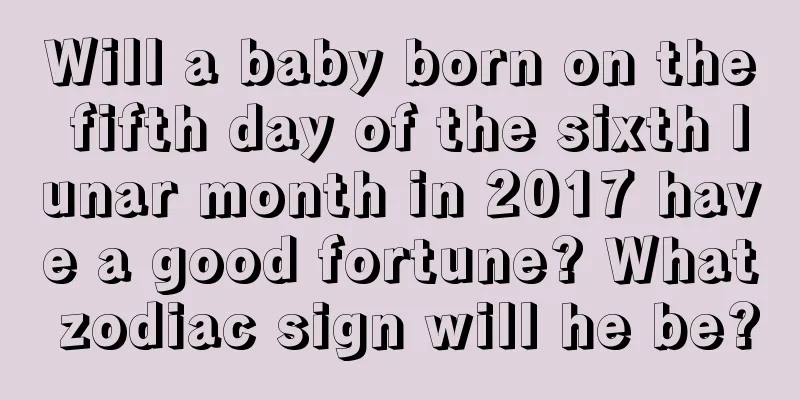 Will a baby born on the fifth day of the sixth lunar month in 2017 have a good fortune? What zodiac sign will he be?