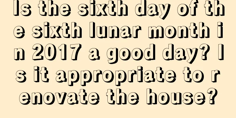 Is the sixth day of the sixth lunar month in 2017 a good day? Is it appropriate to renovate the house?