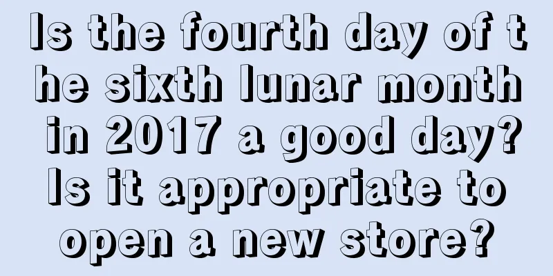 Is the fourth day of the sixth lunar month in 2017 a good day? Is it appropriate to open a new store?