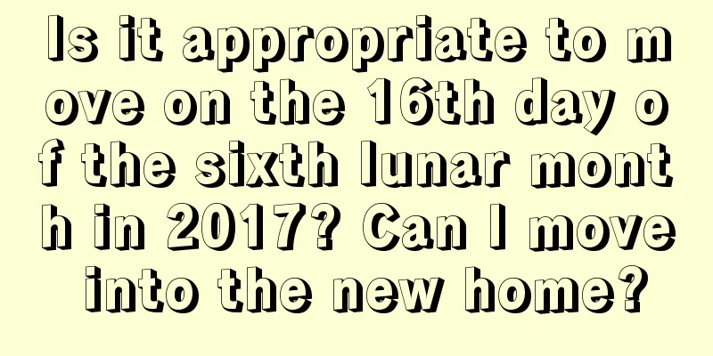 Is it appropriate to move on the 16th day of the sixth lunar month in 2017? Can I move into the new home?