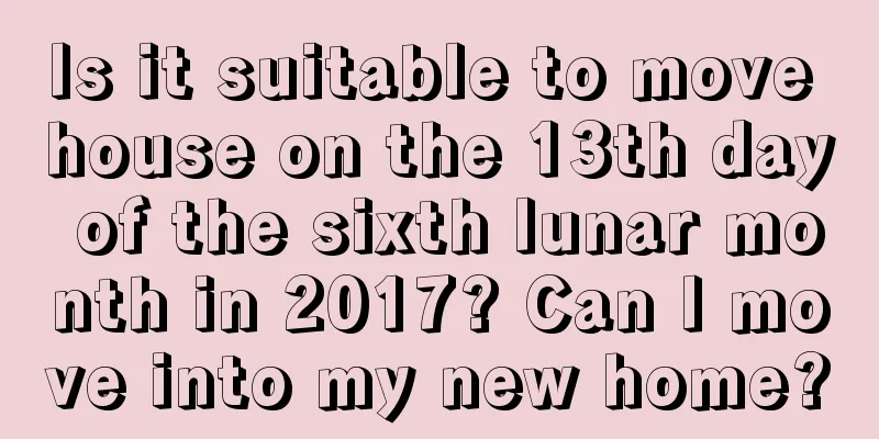 Is it suitable to move house on the 13th day of the sixth lunar month in 2017? Can I move into my new home?