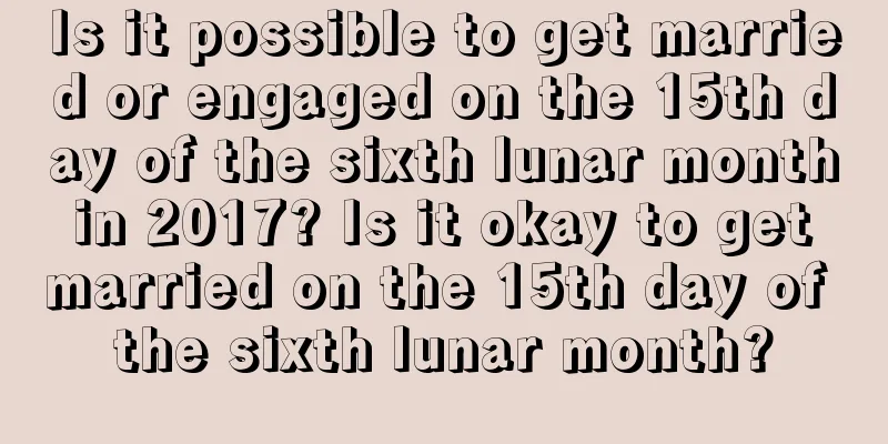 Is it possible to get married or engaged on the 15th day of the sixth lunar month in 2017? Is it okay to get married on the 15th day of the sixth lunar month?
