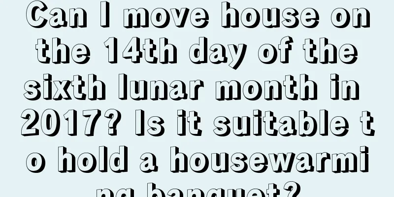 Can I move house on the 14th day of the sixth lunar month in 2017? Is it suitable to hold a housewarming banquet?