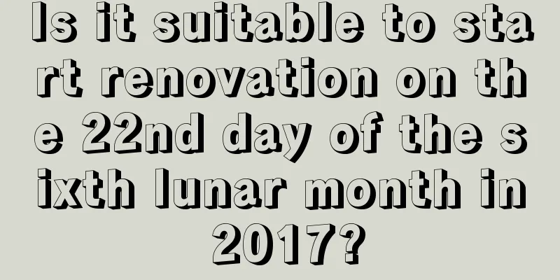 Is it suitable to start renovation on the 22nd day of the sixth lunar month in 2017?