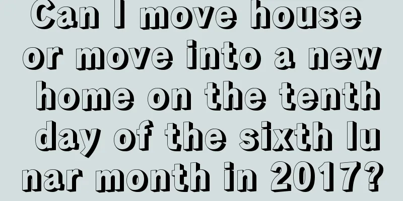 Can I move house or move into a new home on the tenth day of the sixth lunar month in 2017?