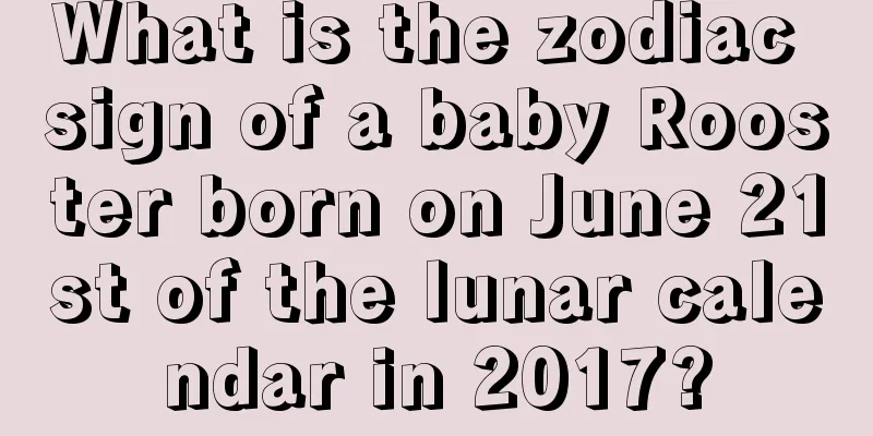 What is the zodiac sign of a baby Rooster born on June 21st of the lunar calendar in 2017?