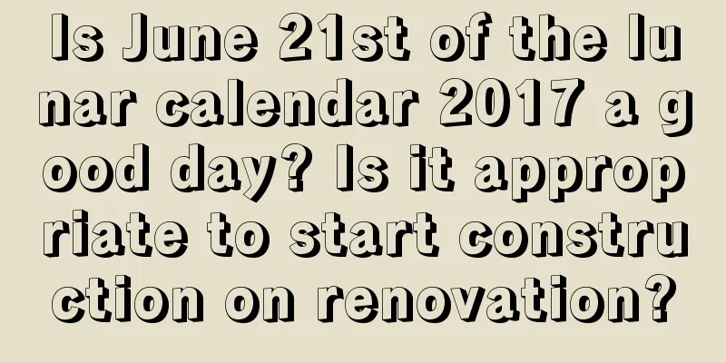 Is June 21st of the lunar calendar 2017 a good day? Is it appropriate to start construction on renovation?