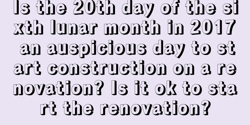 Is the 20th day of the sixth lunar month in 2017 an auspicious day to start construction on a renovation? Is it ok to start the renovation?