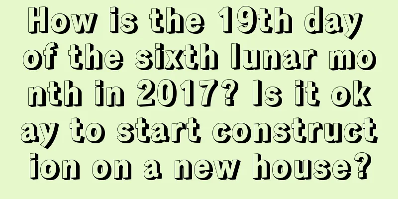 How is the 19th day of the sixth lunar month in 2017? Is it okay to start construction on a new house?