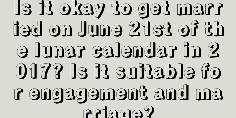 Is it okay to get married on June 21st of the lunar calendar in 2017? Is it suitable for engagement and marriage?