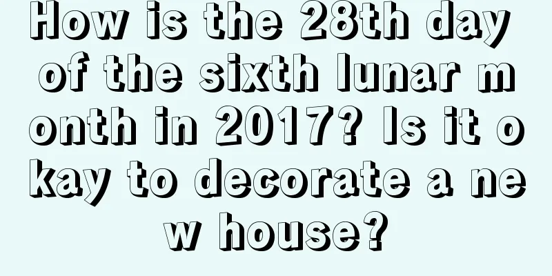 How is the 28th day of the sixth lunar month in 2017? Is it okay to decorate a new house?