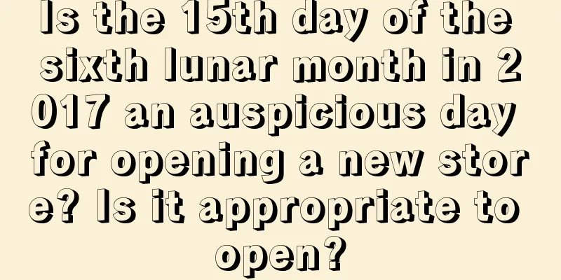 Is the 15th day of the sixth lunar month in 2017 an auspicious day for opening a new store? Is it appropriate to open?
