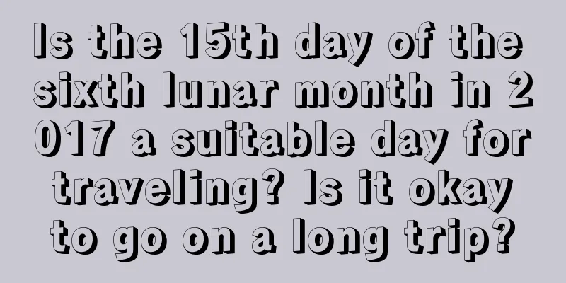 Is the 15th day of the sixth lunar month in 2017 a suitable day for traveling? Is it okay to go on a long trip?
