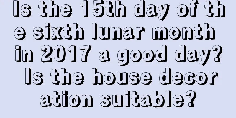 Is the 15th day of the sixth lunar month in 2017 a good day? Is the house decoration suitable?