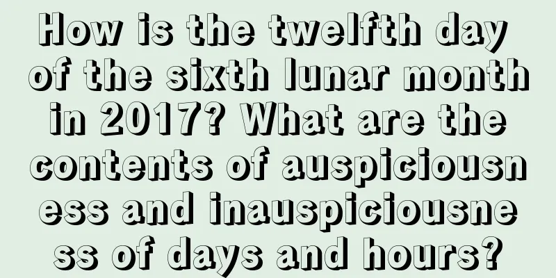 How is the twelfth day of the sixth lunar month in 2017? What are the contents of auspiciousness and inauspiciousness of days and hours?