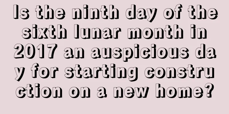Is the ninth day of the sixth lunar month in 2017 an auspicious day for starting construction on a new home?