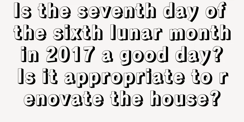 Is the seventh day of the sixth lunar month in 2017 a good day? Is it appropriate to renovate the house?