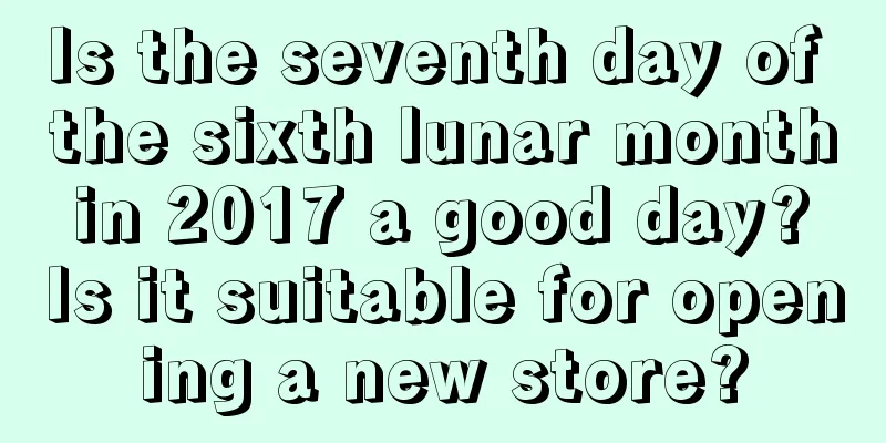 Is the seventh day of the sixth lunar month in 2017 a good day? Is it suitable for opening a new store?
