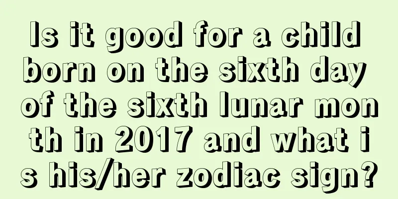 Is it good for a child born on the sixth day of the sixth lunar month in 2017 and what is his/her zodiac sign?