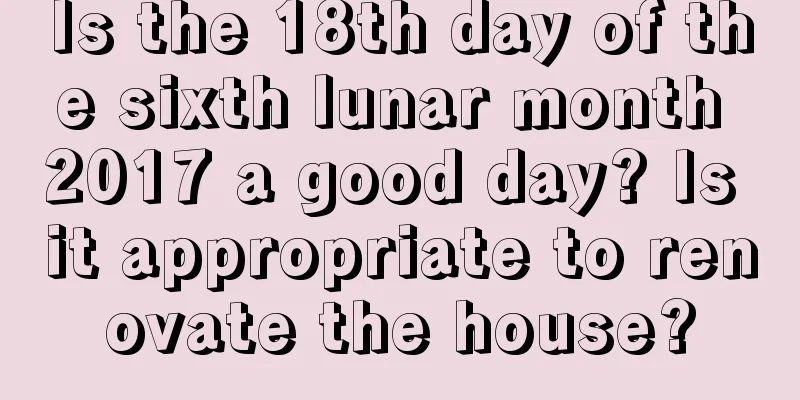 Is the 18th day of the sixth lunar month 2017 a good day? Is it appropriate to renovate the house?