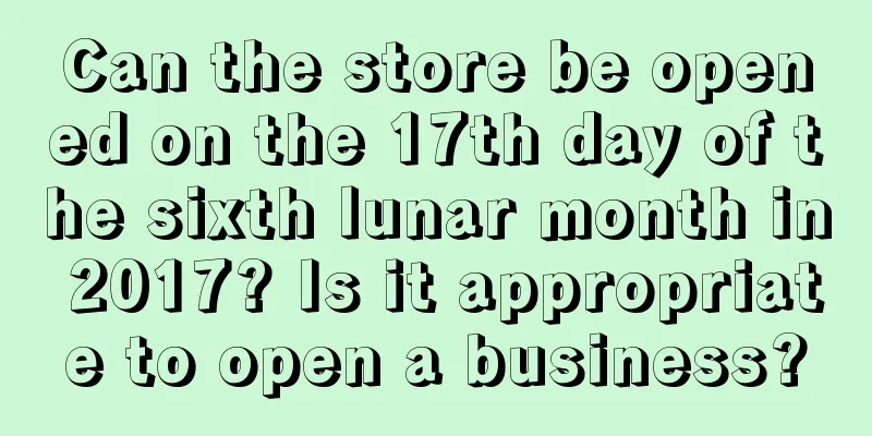 Can the store be opened on the 17th day of the sixth lunar month in 2017? Is it appropriate to open a business?