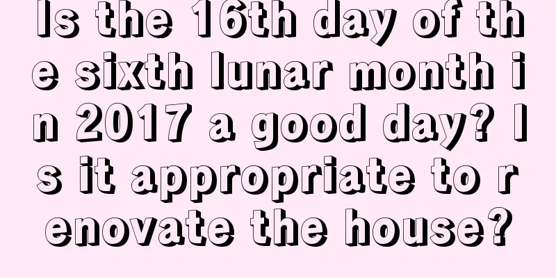 Is the 16th day of the sixth lunar month in 2017 a good day? Is it appropriate to renovate the house?
