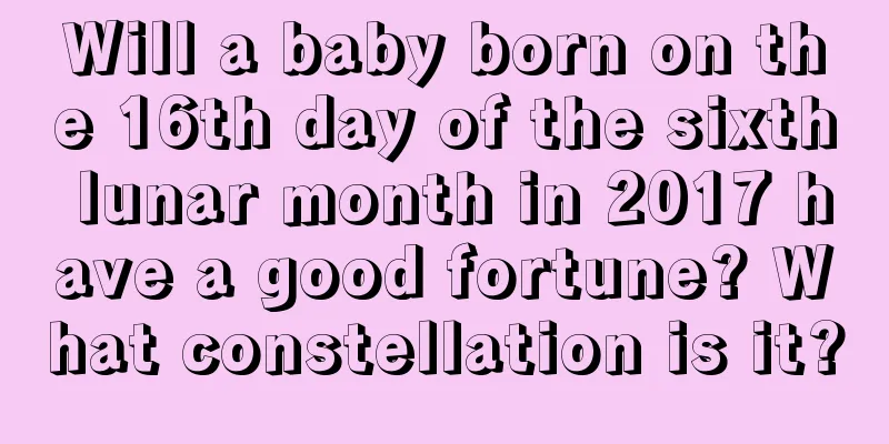 Will a baby born on the 16th day of the sixth lunar month in 2017 have a good fortune? What constellation is it?