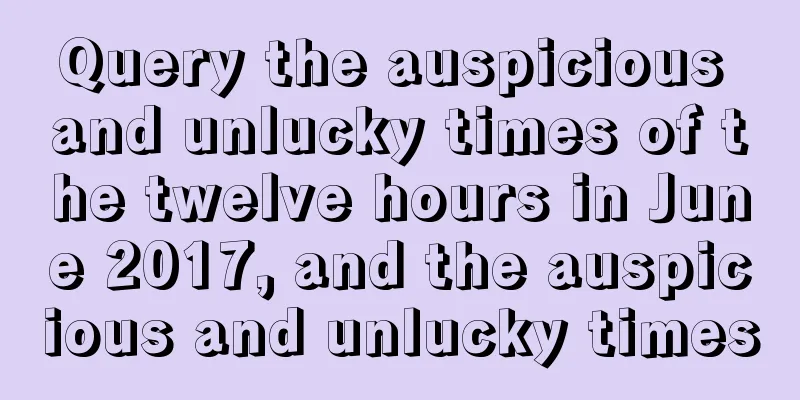 Query the auspicious and unlucky times of the twelve hours in June 2017, and the auspicious and unlucky times