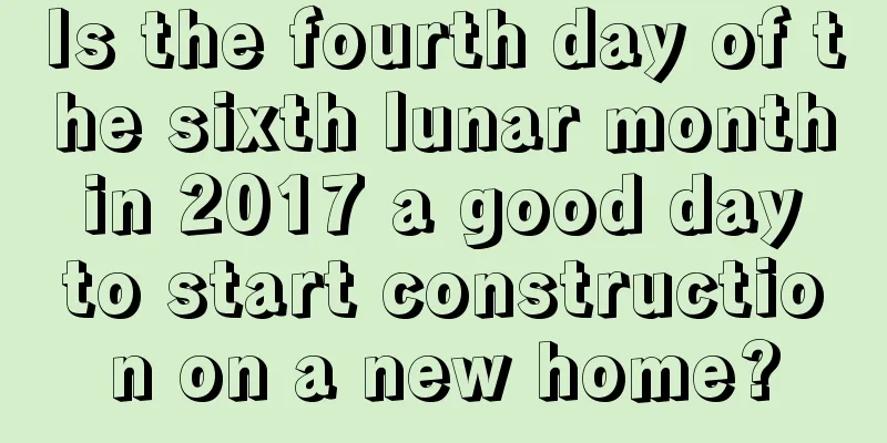 Is the fourth day of the sixth lunar month in 2017 a good day to start construction on a new home?