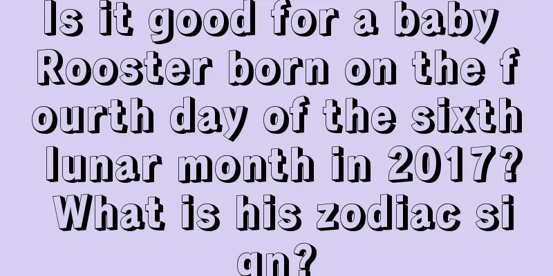 Is it good for a baby Rooster born on the fourth day of the sixth lunar month in 2017? What is his zodiac sign?