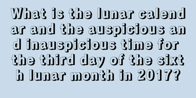 What is the lunar calendar and the auspicious and inauspicious time for the third day of the sixth lunar month in 2017?