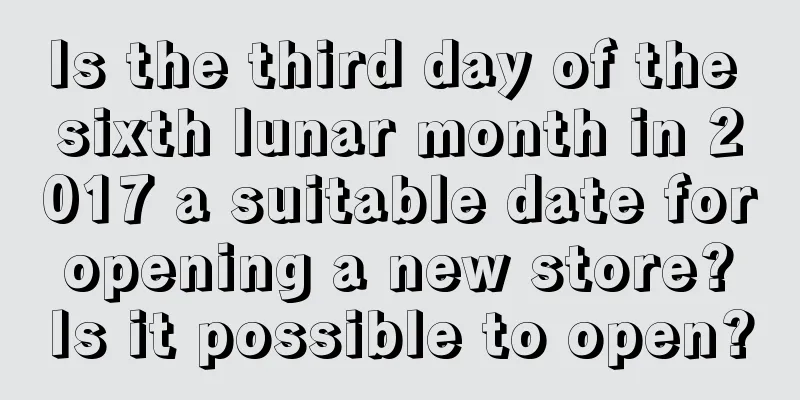Is the third day of the sixth lunar month in 2017 a suitable date for opening a new store? Is it possible to open?