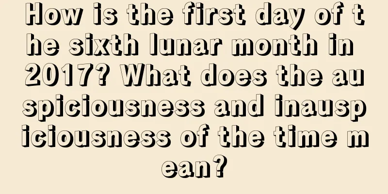 How is the first day of the sixth lunar month in 2017? What does the auspiciousness and inauspiciousness of the time mean?