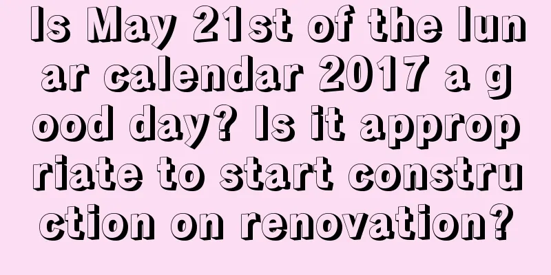 Is May 21st of the lunar calendar 2017 a good day? Is it appropriate to start construction on renovation?